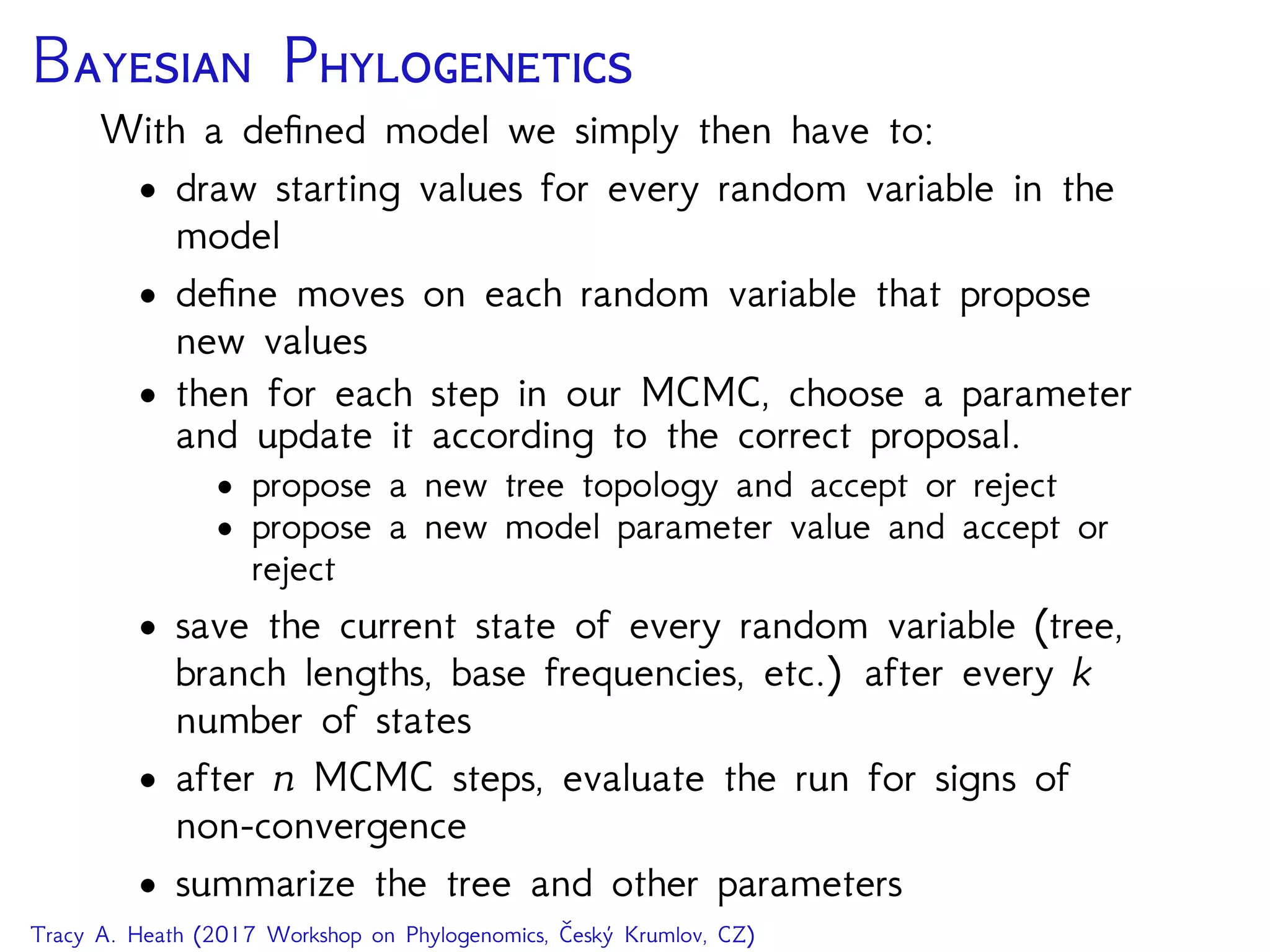 B P
With a deﬁned model we simply then have to:
• draw starting values for every random variable in the
model
• deﬁne moves on each random variable that propose
new values
• then for each step in our MCMC, choose a parameter
and update it according to the correct proposal.
• propose a new tree topology and accept or reject
• propose a new model parameter value and accept or
reject
• save the current state of every random variable (tree,
branch lengths, base frequencies, etc.) after every k
number of states
• after n MCMC steps, evaluate the run for signs of
non-convergence
• summarize the tree and other parameters
Tracy A. Heath (2017 Workshop on Phylogenomics, Český Krumlov, CZ)
 