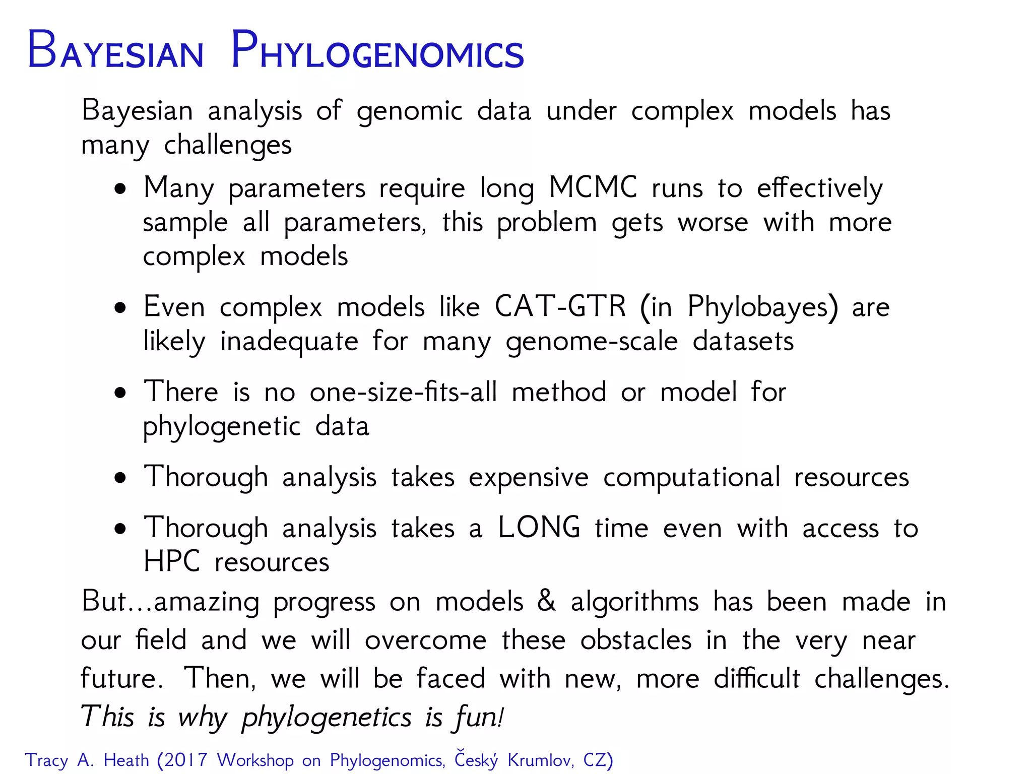 B P
Bayesian analysis of genomic data under complex models has
many challenges
• Many parameters require long MCMC runs to eﬀectively
sample all parameters, this problem gets worse with more
complex models
• Even complex models like CAT-GTR (in Phylobayes) are
likely inadequate for many genome-scale datasets
• There is no one-size-ﬁts-all method or model for
phylogenetic data
• Thorough analysis takes expensive computational resources
• Thorough analysis takes a LONG time even with access to
HPC resources
But...amazing progress on models & algorithms has been made in
our ﬁeld and we will overcome these obstacles in the very near
future. Then, we will be faced with new, more diﬃcult challenges.
This is why phylogenetics is fun!
Tracy A. Heath (2017 Workshop on Phylogenomics, Český Krumlov, CZ)
 