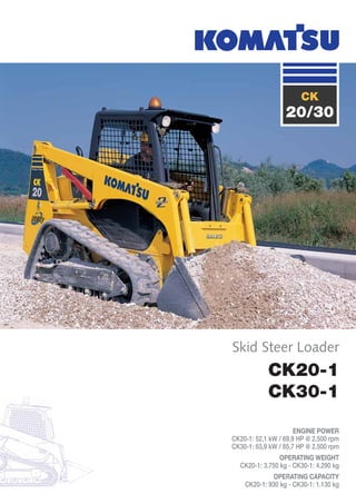 CK20-1
CK30-1
ENGINE POWER
CK20-1: 52,1 kW / 69,9 HP @ 2.500 rpm
CK30-1: 63,9 kW / 85,7 HP @ 2.500 rpm
OPERATING WEIGHT
CK20-1: 3.750 kg - CK30-1: 4.290 kg
OPERATING CAPACITY
CK20-1: 930 kg - CK30-1: 1.130 kg
Skid Steer Loader
CK
20/30
 