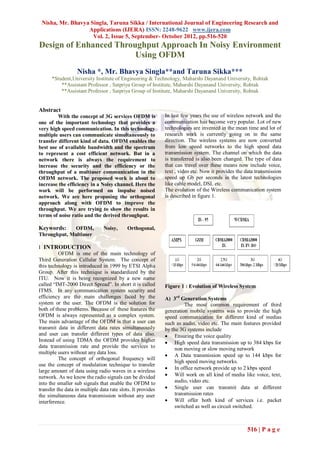 Nisha, Mr. Bhavya Singla, Taruna Sikka / International Journal of Engineering Research and
                  Applications (IJERA) ISSN: 2248-9622 www.ijera.com
                    Vol. 2, Issue 5, September- October 2012, pp.516-520
Design of Enhanced Throughput Approach In Noisy Environment
                        Using OFDM
                   Nisha *, Mr. Bhavya Singla**and Taruna Sikka***
      *Student,University Institute of Engineering & Technology, Maharshi Dayanand University, Rohtak
          **Assistant Professor , Satpriya Group of Institute, Maharshi Dayanand University, Rohtak
          **Assistant Professor , Satpriya Group of Institute, Maharshi Dayanand University, Rohtak


Abstract
         With the concept of 3G services OFDM is             In last few years the use of wireless network and the
one of the important technology that provides a              communication has become very popular. Lot of new
very high speed communication. In this technology            technologies are invented in the mean time and lot of
multiple users can communicate simultaneously to             research work is currently going on in the same
transfer different kind of data. OFDM enables the            direction. The wireless systems are now converted
best use of available bandwidth and the spectrum             from low speed networks to the high speed data
to represent a cost efficient network. But in a              transmission system. The channel on which the data
network there is always the requirement to                   is transferred is also been changed. The type of data
increase the security and the efficiency or the              that can travel over these means now include voice,
throughput of a multiuser communication in the               text , video etc. Now it provides the data transmission
OFDM network. The proposed work is about to                  speed up Gb per seconds in the latest technologies
increase the efficiency in a Noisy channel. Here the         like cable model, DSL etc.
work will be performed on impulse noised                     The evolution of the Wireless communication system
network. We are here proposing the orthogonal                is described in figure 1.
approach along with OFDM to improve the
throughput. We are trying to show the results in
terms of noise ratio and the derived throughput.

Keywords:    OFDM,              Noisy,      Orthogonal,
Throughput, Multiuser

I INTRODUCTION
          OFDM is one of the main technology of
Third Generation Cellular System. The concept of
this technology is introduced in 1999 by ETSI Alpha
Group. After this technique is standardized by the
ITU. Now it is being recognized by a new name
called “IMT-2000 Direct Spread”. In short it is called       Figure 1 : Evolution of Wireless System
ITMS. In any communication system security and
efficiency are the main challenges faced by the              A) 3rd Generation Systems
system or the user. The OFDM is the solution for                       The most common requirement of third
both of these problems. Because of these features the        generation mobile systems was to provide the high
OFDM is always represented as a complex system.              speed communication for different kind of medias
The main advantage of the OFDM is that a user can            such as audio, video etc. The main features provided
transmit data in different data rates simultaneously         by the 3G systems include
and user can transfer different types of data also.           Ensuring the voice quality
Instead of using TDMA the OFDM provides higher                High speed data transmission up to 384 kbps for
data transmission rate and provide the services to                non moving or slow moving network
multiple users without any data loss.
                                                              A Data transmission speed up to 144 kbps for
          The concept of orthogonal frequency will
                                                                  high speed moving networks.
use the concept of modulation technique to transfer
                                                              In office network provide up to 2 kbps speed
large amount of data using radio waves in a wireless
network. As we know the radio signals can be divided          Will work on all kind of media like voice, text,
into the smaller sub signals that enable the OFDM to              audio, video etc.
transfer the data in multiple data rate slots. It provides    Single user can transmit data at different
the simultaneous data transmission without any user               transmission rates
interference.                                                 Will offer both kind of services i.e. packet
                                                                  switched as well as circuit switched.



                                                                                                   516 | P a g e
 