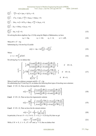 International Journal of Modern Engineering Research (IJMER)
                            www.ijmer.com          Vol.3, Issue.1, Jan-Feb. 2013 pp-369-376       ISSN: 2249-6645
       0
 𝐺′               𝜔 𝑎0
           :             + 𝑎0 + 𝜆𝜇𝑎1 + 2𝜇2 𝑎2 = 0,
                            2
  𝐺                𝛼
       1
 𝐺′                                       𝜔 𝑎1
           :     𝜆2 𝑎1 + 2𝜇𝑎1 +                    + 2𝑎0 𝑎1 + 6𝜆𝜇𝑎2 = 0,
  𝐺                                         𝛼
       2
 𝐺′                                                          𝜔 𝑎2
           : 3𝜆𝑎1 + 𝑎1 + 4𝜆2 𝑎2 + 8𝜇𝑎2 +
                     2
                                                                    + 2𝑎0 𝑎2 = 0,
  𝐺                                                            𝛼
       3
 𝐺′
           : 2𝑎1 + 10𝜆𝑎2 + 2𝑎1 𝑎2 = 0,
  𝐺
       4
  𝐺′                    2
               : 6𝑎2 + 𝑎2 = 0,                                                                                                            (13)
  𝐺
On solving the above algebraic Eqs. (13) By using the Maple or Mathematica, we have
                                        𝑎0 = −6𝜇,                    𝑎1 = −6𝜆,        𝑎2 = −6,         𝜔 = −𝛼𝑀,                           (14)

Where 𝑀 = 𝜆2 − 4𝜇.
Substituting Eq. (14) into Eq.(12) yields
                                                                                          2
                                                                               𝐺′    𝐺′
                                                       𝑢 ξ = −6𝜇 − 6𝜆             −6          ,                                           (15)
                                                                               𝐺     𝐺
Where
                                𝑡
       𝜉= 𝑥− 𝑀                      𝑔 𝑡 𝑑 𝑡.                                                                                              (16)
                            0

On solving Eq.( 5), we deduce that
                                                         1                            1
                                               1 𝐴 cosh 2 𝑀 ξ               + 𝐵 sinh 2 𝑀 ξ   𝜆
                                             𝑀                                             −                         if     𝑀 > 0,
                                               2         1                            1      2
                                                 𝐴 sinh 2 𝑀 ξ               + 𝐵 cosh 2 𝑀 ξ
                            𝐺′                         1                             1
                               =        1      −𝐴 sin 2 −𝑀 ξ                + 𝐵 cos 2 −𝑀 ξ     𝜆
                            𝐺             −𝑀                                                −               if            𝑀 < 0,          (17)
                                        2              1                            1          2
                                                𝐴 cos 2 −𝑀 ξ                + 𝐵 sin 2 −𝑀 ξ
                                                    𝐵      𝜆
                                                        −                                              if        𝑀 = 0,
                                                𝐵ξ + A 2
Where 𝐴 and 𝐵 are arbitrary constants and 𝑀 = 𝜆2 − 4𝜇.
On substituting Eq.(17) into Eq.(15), we deduce the following three types of traveling wave solutions:
Case1. If                𝑀 > 0 , Then we have the hyperbolic solution
                                                                                                       2
                                                                           1                  1
                                               3𝑀                   𝐴 cosh 2     𝑀 ξ + 𝐵 sinh 2   𝑀ξ
                                         𝑢 ξ =    1−                                                        ,                             (18)
                                               2                           1                  1
                                                                    𝐴 sinh 2     𝑀 ξ + 𝐵 cosh 2   𝑀ξ

Case2. If                𝑀 < 0 , Then we have the trigonometric solution
                                                                                                            2
                                                            1               1
                                               3𝑀    −𝐴 sin 2 −𝑀 ξ + 𝐵 cos 2 −𝑀 ξ
                                         𝑢 ξ =    1+                                                             ,                        (19)
                                               2            1              1
                                                      𝐴 cos   −𝑀 ξ + 𝐵 sin    −𝑀 ξ
                                                            2              2
Case3. If                𝑀 = 0 , Then we have the the rational solution
                                                    2
                                3 2             𝐵
                                  𝜆 −6 𝜇+𝑢 ξ =        ,                                                                                   (20)
                                2            𝐵ξ + A
In particular, if we set 𝐵 = 0, 𝐴 ≠ 0, 𝜆 > 0, 𝜇 = 0, in Eq.(18), then we get
                              3λ2        λ
                      𝑢 ξ =−       csch2 ξ ,                                                                                              (21)
                               2         2
While, if 𝐵 ≠ 0 , 𝜆 > 0 , 𝐴2 > 𝐵 2 𝑎𝑛𝑑 𝜇 = 0 , then we deduce that:



                                                                               www.ijmer.com                                         371 | Page
 