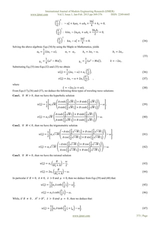 International Journal of Modern Engineering Research (IJMER)
                www.ijmer.com          Vol.3, Issue.1, Jan-Feb. 2013 pp-369-376       ISSN: 2249-6645
                                               0
                                         𝐺′             2
                                                                                3𝑏02
                                                   : − 𝑎0 + 𝑘𝜇𝑎1 + 𝜔𝑏0 +             + 𝑘2 = 0,
                                         𝐺                                       4
                                                   1
                                          𝐺′                                      3𝑏0 𝑏1
                                                       : 𝑘𝜆𝑎1 − 2𝑎0 𝑎1 + 𝜔𝑏1 +           = 0,
                                          𝐺                                        2
                                                       2
                                           𝐺′              2
                                                             3𝑏12
                                               : 𝑘𝑎1 − 𝑎1 +        = 0.                                               (34)
                                           𝐺                  4
Solving the above algebraic Eqs.(34) by using the Maple or Mathematica, yields
                            1
                      𝑎0 =     𝜆𝑎1 − ω ,         𝑎1 = 𝑎1 ,      𝑏 𝑜 = 𝜆𝑎1 − ω,                      𝑏1 = 2𝑎1 ,
                            2
                                                                                                                      (35)
                               1 2         2
                                                                   1
                          𝑘1 = 4 𝜔 − 𝑀𝑎1 ,                    𝑘1 = 2        𝜔2 − 𝑀𝑎1 ,
                                                                                   2
                                                                                                  𝑘 = −2𝑎1 .

Substituting Eq.(35) into Eqs.(32) and (33) we obtain
                                                  1                        𝐺′
                                           𝑢 ξ =      𝜆𝑎1 − ω + 𝑎1            ,                                       (36)
                                                  2                        𝐺
                                                                   𝐺′
                                            𝑣 ξ = 𝜆𝑎1 − ω + 2𝑎1             ,      ,                                  (37)
                                                                    𝐺
where
                                              𝜉 = −2𝑎1 (𝑥 + ω𝑡).                                                      (38)
From Eqs.(17),(36) and (37), we deduce the following three types of traveling wave solutions:
Case1. If    𝑀 > 0 , then we have the hyperbolic solution
                                                    1                      1
                             1              𝐴 cosh 2 𝑀 ξ + 𝐵 sinh          2       𝑀ξ
                       𝑢 ξ =   𝑎       𝑀                                                  − 𝜔 ,                       (39)
                             2 1                    1
                                            𝐴 sinh 2 𝑀 ξ + 𝐵 cosh
                                                                           1
                                                                                   𝑀ξ
                                                                           2
                                                  1             1
                                         𝐴 cosh 2 𝑀 ξ + 𝐵 sinh 2                 𝑀ξ
                       𝑣 ξ = 𝑎1      𝑀                                                  − 𝜔.                          (40)
                                                 1              1
                                         𝐴 sinh 2 𝑀 ξ + 𝐵 cosh 2                 𝑀ξ

Case2. If    𝑀 < 0 , then we have the trigonometric solution
                                                1                  1
                              1        −𝐴 sin 2 −𝑀 ξ + 𝐵 cos 2 −𝑀 ξ
                        𝑢 ξ =    𝑎 −𝑀                                     − 𝜔 ,                                       (41)
                              2 1               1                 1
                                         𝐴 cos 2 −𝑀 ξ + 𝐵 sin 2 −𝑀 ξ
                                              1                 1
                                     −𝐴 sin       −𝑀 ξ + 𝐵 cos      −𝑀 ξ
                        𝑣 ξ = 𝑎1 −𝑀           2                 2        − 𝜔.                                         (42)
                                             1                 1
                                      𝐴 cos      −𝑀 ξ + 𝐵 sin      −𝑀 ξ
                                             2                 2
Case3. If    𝑀 = 0 , then we have the rational solution

                                         𝐵     𝜔
                          𝑢 ξ = 𝑎1           − ,                                                                      (43)
                                      𝐵ξ + A  2
                                           𝐵
                          𝑣 ξ = 2𝑎1            − 𝜔.                                                                   (44)
                                        𝐵ξ + A
In particular if 𝐵 = 0, 𝐴 ≠ 0, 𝜆 > 0 and 𝜇 = 0, then we deduce from Eqs.(39) and (40) that:
                                1            λ
                           𝑢 ξ =    𝑎 𝜆 coth ξ − 𝜔 ,                                                                  (45)
                                2 1          2
                                           λ
                           𝑣 ξ = 𝑎1 𝜆 coth ξ − 𝜔,                                                                     (46)
                                           2
While, if 𝐵 ≠ 0 ,    𝐴2 > 𝐵 2 , 𝜆 > 0 𝑎𝑛𝑑 𝜇 = 0 , then we deduce that:

                                   1          λ
                           𝑢 ξ =     𝑎1 𝜆 tanh ξ + ξ0 − 𝜔 ,                                                            47
                                   2          2

                                                              www.ijmer.com                                      373 | Page
 