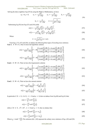 International Journal of Modern Engineering Research (IJMER)
                www.ijmer.com          Vol.3, Issue.1, Jan-Feb. 2013 pp-369-376       ISSN: 2249-6645

Solving the above algebraic Eqs.(55) by using the Maple or Mathematica, we have
                                                   𝜔𝜆                    𝜔                                                          𝜔𝜆
                     𝑎0 = 𝑏0 = 0,        𝑎1 = − 2       ,     𝑎2 = − 2       ,                             𝑏1 = −                        ,
                                                 𝜆 + 8𝜇              𝜆 + 8𝜇                                                    𝜆2   + 8𝜇
                                                                                                                                                  (56)
                                                                  𝜔                              ω
                                                 𝑏2 = −               ,             𝑘=±                .
                                                            𝜆2   + 8𝜇                      2𝜆2   + 16𝜇
 Substituting Eq.(56) into Eqs.(53) and (54) yields
                                                                         2
                                                𝜔𝜆   𝐺′          𝜔   𝐺′
                                   𝑢 ξ =− 2                − 2             ,                                                                      (57)
                                             𝜆 + 8𝜇 𝐺        𝜆 + 8𝜇 𝐺
                                                                            2
                                                 𝜔𝜆     𝐺′         𝜔    𝐺′
                                    𝑣 ξ =− 2                − 2               ,                                                                   (58)
                                              𝜆 + 8𝜇1 𝐺        𝜆 + 8𝜇 𝐺
   Where
                                                          ω
                                              𝜉=±      2𝜆 2 +16𝜇
                                                                   (𝑥 + ω𝑡).                                                                      (59)

   From Eqs. (17), (57) and (58), we deduce the following three types of traveling wave solutions:
Case 1. If 𝑀 > 0 , Then we have the hyperbolic solution
                                                                                                           2
                                                                1                             1
                                𝜔                        𝐴 cosh 2                𝑀 ξ + 𝐵 sinh 2     𝑀ξ
                    𝑢 ξ =                     𝜆2 − 𝑀                                                               ,                              (60)
                          4 𝜆 2 + 8𝜇                            1                             1
                                                         𝐴 sinh 2                𝑀 ξ + 𝐵 cosh 2     𝑀ξ
                                                                                                            2
                                                                 1                            1
                               𝜔                          𝐴 cosh 2               𝑀 ξ + 𝐵 sinh 2      𝑀ξ
                    𝑣 ξ =                     𝜆2 − 𝑀                                                                   .                          (61)
                          4 𝜆2 + 8𝜇                              1                            1
                                                          𝐴 sinh 2               𝑀 ξ + 𝐵 cosh 2      𝑀ξ

Case2. If    𝑀 < 0 , Then we have the trigonometric solution
                                                                                                            2
                                                                 1                            1
                               𝜔                          𝐴 cosh 2               𝑀 ξ + 𝐵 sinh 2      𝑀ξ
                    𝑢 ξ =                     𝜆2 + 𝑀                                                                   ,                          (62)
                          4 𝜆2 + 8𝜇                              1                            1
                                                          𝐴 sinh                 𝑀 ξ + 𝐵 cosh        𝑀ξ
                                                                 2                            2
                                                                                                               2
                                                                 1                            1
                                  𝜔                       𝐴 cosh 2               𝑀 ξ + 𝐵 sinh 2      𝑀ξ
                     𝑣 ξ =                     𝜆2 + 𝑀                                                                      .                      (63)
                             4 𝜆2 + 8𝜇                           1                            1
                                                          𝐴 sinh 2               𝑀 ξ + 𝐵 cosh 2      𝑀ξ

Case3. If    𝑀 = 0 , Then we have the rational solution
                                                                     2
                                       𝜔                     𝐵
                     𝑢 ξ =                     𝜆2 − 4                    ,                                                                        (64)
                              4   𝜆2   + 8𝜇               𝐵ξ + A
                                                                     2
                                    𝜔                        𝐵
                      𝑣 ξ =       2 + 8𝜇
                                               𝜆2 − 4                        .                                                                    (65)
                              4 𝜆                         𝐵ξ + A

In particular if 𝐵 = 0, 𝐴 ≠ 0, 𝜆 > 0 and 𝜇 = 0, then we deduce from Eq.(60) and Eq.(61) that:
                               −𝜔              λ
                         𝑢 ξ =    csch2          ξ ,                                                                                              (66)
                               4               2
                               −𝜔              λ
                         𝑣 ξ =    csch2          ξ ,                                                                                              (67)
                                4              2
while, if 𝐵 ≠ 0 , 𝐴2 > 𝐵 2 , 𝜆 > 0 𝑎𝑛𝑑 𝜇 = 0 , then we deduce that:
                                   𝜔        λ
                          𝑢 ξ =      sech2 ξ + +ξ0 ,                                                                                              (68)
                                  4         2
                                     𝜔        λ
                            𝑣 ξ = sech2 ξ + +ξ0 ,                                                                                                 (69)
                                    4         2
                     𝐴
Where ξ0 = tanh−1        . The solutions (66) - (69) represent the solitary wave solutions of Eqs. (49) and (50).
                     𝐵


                                                                 www.ijmer.com                                                               375 | Page
 