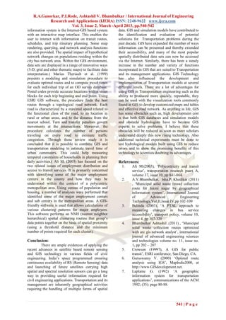 R.A.Ganorkar, P.I.Rode, Ashtashil V. Bhambulkar / International Journal of Engineering
            Research and Applications (IJERA) ISSN: 2248-9622 www.ijera.com
                        Vol. 3, Issue 2, March -April 2013, pp.540-542
information system is the Internet-GIS based system      data. GIS and simulation models have contributed to
with an interactive map interface. This enables the      the identification and evaluation of potential
user to interact with information on transit routes,     solutions for Transportation problems during the
schedules, and trip itinerary planning. Some map         past decade. GIS have expanded the number of ways
rendering, querying, and network analysis functions      information can be presented and thereby extended
are also provided. The spatial impact of hypothetical    their accessibility, and many of the most popular
network changes on populations residing within the       spatially distributed data sets can now be accessed
city bus network area. Within the GIS environment,       via the Internet. Similarly, there has been a steady
data sets are displayed in a range of innovative ways    increase in the number and variety of functions
(3-D, grid and other thematic maps) to facilitate data   incorporated in GIS that are suited to Transportation
interpretation.( Marius Theriault et al. (1999)          and its management applications. GIS Technology
presents a modeling and simulation procedure to          has also influenced the development and
evaluate optimal routes and to compute travel times      implementation of Transportation models at several
for each individual trip of an OD survey database.       different levels. There are a lot of advantages for
Postal codes provide accurate locations within street    using GIS in Transportation engineering such as the
blocks for each trip beginning and end point. Using      ability to produced more quickly, repeatable, they
ESRI GIS software, the procedure finds the best          can be used with the visualization tools commonly
routes through a topological road network. Each          found in GIS to develop customized maps and tables
road is characterized by a maximal speed related to      and effective road network. As anything in life, GIS
the functional class of the road, to its location in     has some obstacles such as, high development cost
rural or urban areas, and to the distance from the       is that both GIS databases and simulation models
nearest school. Turn and transfer penalties govern       and obstacle hydrologists have to become GIS
movements at the intersections. Moreover, the            experts to solve problems. I believe that these
procedure calculates the number of persons               obstacles will be reduced as soon as more scholars
traveling on every road to estimate traffic              understand deeply this new rising technology. Also
congestion. Through these review study it is             additional technical experiments must be done to
concluded that it is possible to combine GIS and         test hydrological models built using GIS to reduce
transportation modeling to estimate travel time of       errors and to show the promising benefits of this
urban commuters. This could help measuring               technology to scientists doubting its advantages.
temporal constraints of households in planning their
daily activities.( Ali M. (2003) has focused on the      References:
two related issues of employment distribution and          1.     Ali M.(2003), ‘Polycentricity and transit
access to transit services. It is primarily concerned             service’, transportation research paart A,
with identifying some of the major employment                     volume 37, issue 10, pp 841-864.
centers in the county and how they may be                  2.     A.V.Bhambulkar, Isha.P. Khedikar (2011)
understood within the context of a polycentric                    , ‘Municipal solid waste (msw) collection
metropolitan area. Using census of population and                 route for laxmi nagar by geographical
housing, a number of analyses were performed that                 information system’, International Journal
identified some of the major employment centers                   of           Advanced            Engineering
and sub centers in the metropolitan areas. A GIS-                 Technology,Vol.II,Issue IV,pp 102-109
friendly software is used that allows calculations of      3.     Belinda (2003), ‘A PTAL approach to
various clustering patterns for major employers.                  measuring changes in bus service
This software performs an NNH (nearest neighbor                   accessibility’, transport policy, volume 10,
hierarchical) spatial clustering routine that group’s             issue 4, pp 307-320
data points together on the basis of spatial proximity     4.     Bhambulkar Ashtashil .(2011) , ‘Municipal
(using a threshold distance and the minimum                       solid waste collection routes optimized
number of points required for each cluster).                      with arc gis network analyst’, international
                                                                  journal of advanced engineering sciences
Conclusion:                                                       and technologies volume no. 11, issue no.
         There are ample evidences of applying the                1, pp 202 – 207
recent advances in satellite based remote sensing          5.     Crowson (19997), A GIS for public
and GIS technology in various fields of civil                     transit’, ESRI conference, San Diego, CA.
engineering. India’s space programmed ensuring             6.     Guruswamy V. (2000) ‘Optimal route
continuous availability of RS (Remote Sensing) data               analysis using IGS’, MapIndia2000, at
and launching of future satellites carrying high                  http://www.GISdevelopment.net.
spatial and spectral resolution sensors can go a long      7.     Laplame G. (1992) ‘A geographic
way in providing useful information required for                  information system for transportation
civil engineering applications. Transportation and its            applications’, communications of the ACM
management are inherently geographical activities                 1992; (35): page 80-88.
requiring the handling of multiple forms of spatial



                                                                                               541 | P a g e
 