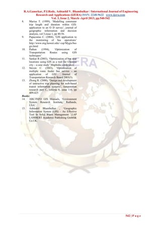 R.A.Ganorkar, P.I.Rode, Ashtashil V. Bhambulkar / International Journal of Engineering
         Research and Applications (IJERA) ISSN: 2248-9622 www.ijera.com
                     Vol. 3, Issue 2, March -April 2013, pp.540-542
8.   Marius T. (1999), ‘Modelling commuter
     trip length and duration within GIS:
     application to an O D survey’, journal of
     geographic information and decision
     analysis, vol 3,issue 1, pp 40-56.
9.   Papacostas C. (2004), ‘GIS application to
     the monitoring of bus operations’
     http://www.eng.hawaii.edu/~csp/Mygis/bus
     gis.html
10. Pathan       (1994),      ‘Optimization    of
     Transportation      Routes     using    GIS
     techniques’
11. Sankar R (2003), ‘Optimization of bus stop
     locations using GIS as a tool for Chennai
     city – a case study’ MapIndia conference.
12. Steven C. (2003), ‘Optimization of
     multiple route feeder bus service - an
     application     of    GIS’.     Journal   of
     Transportation Research Board 2003(3).
13. Zhong R. (2000), ‘Design and development
     of interactive trip planning for web-based
     transit information systems’, tranporation
     research part C, volume 8, issue 1-6, pp
     409-425
Books:
14. ARC/INFO GIS Manuals, ‘Environment
     System Research Institute, Redlands,
     USA’.
15. Ashtashil Bhambulkar , ‘Geographic
     Information System (GIS) – An Effective
     Tool In Solid Waste Management ’,LAP
     LAMBERT Academic Publishing GmbH&
     Co.UK.




                                                                             542 | P a g e
 
