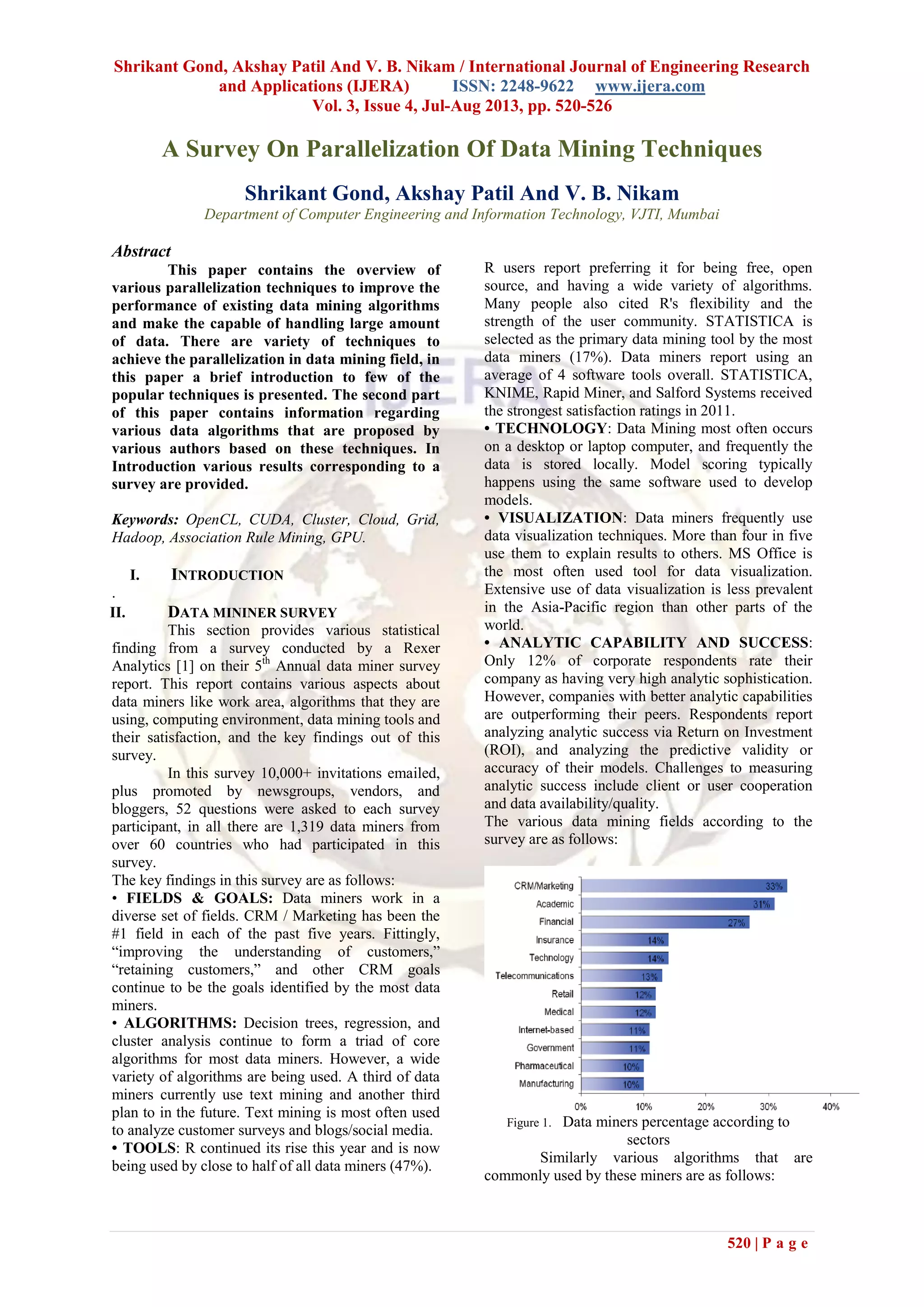Shrikant Gond, Akshay Patil And V. B. Nikam / International Journal of Engineering Research
and Applications (IJERA) ISSN: 2248-9622 www.ijera.com
Vol. 3, Issue 4, Jul-Aug 2013, pp. 520-526
520 | P a g e
A Survey On Parallelization Of Data Mining Techniques
Shrikant Gond, Akshay Patil And V. B. Nikam
Department of Computer Engineering and Information Technology, VJTI, Mumbai
Abstract
This paper contains the overview of
various parallelization techniques to improve the
performance of existing data mining algorithms
and make the capable of handling large amount
of data. There are variety of techniques to
achieve the parallelization in data mining field, in
this paper a brief introduction to few of the
popular techniques is presented. The second part
of this paper contains information regarding
various data algorithms that are proposed by
various authors based on these techniques. In
Introduction various results corresponding to a
survey are provided.
Keywords: OpenCL, CUDA, Cluster, Cloud, Grid,
Hadoop, Association Rule Mining, GPU.
I. INTRODUCTION
.
II. DATA MININER SURVEY
This section provides various statistical
finding from a survey conducted by a Rexer
Analytics [1] on their 5th
Annual data miner survey
report. This report contains various aspects about
data miners like work area, algorithms that they are
using, computing environment, data mining tools and
their satisfaction, and the key findings out of this
survey.
In this survey 10,000+ invitations emailed,
plus promoted by newsgroups, vendors, and
bloggers, 52 questions were asked to each survey
participant, in all there are 1,319 data miners from
over 60 countries who had participated in this
survey.
The key findings in this survey are as follows:
• FIELDS & GOALS: Data miners work in a
diverse set of fields. CRM / Marketing has been the
#1 field in each of the past five years. Fittingly,
“improving the understanding of customers,”
“retaining customers,” and other CRM goals
continue to be the goals identified by the most data
miners.
• ALGORITHMS: Decision trees, regression, and
cluster analysis continue to form a triad of core
algorithms for most data miners. However, a wide
variety of algorithms are being used. A third of data
miners currently use text mining and another third
plan to in the future. Text mining is most often used
to analyze customer surveys and blogs/social media.
• TOOLS: R continued its rise this year and is now
being used by close to half of all data miners (47%).
R users report preferring it for being free, open
source, and having a wide variety of algorithms.
Many people also cited R's flexibility and the
strength of the user community. STATISTICA is
selected as the primary data mining tool by the most
data miners (17%). Data miners report using an
average of 4 software tools overall. STATISTICA,
KNIME, Rapid Miner, and Salford Systems received
the strongest satisfaction ratings in 2011.
• TECHNOLOGY: Data Mining most often occurs
on a desktop or laptop computer, and frequently the
data is stored locally. Model scoring typically
happens using the same software used to develop
models.
• VISUALIZATION: Data miners frequently use
data visualization techniques. More than four in five
use them to explain results to others. MS Office is
the most often used tool for data visualization.
Extensive use of data visualization is less prevalent
in the Asia-Pacific region than other parts of the
world.
• ANALYTIC CAPABILITY AND SUCCESS:
Only 12% of corporate respondents rate their
company as having very high analytic sophistication.
However, companies with better analytic capabilities
are outperforming their peers. Respondents report
analyzing analytic success via Return on Investment
(ROI), and analyzing the predictive validity or
accuracy of their models. Challenges to measuring
analytic success include client or user cooperation
and data availability/quality.
The various data mining fields according to the
survey are as follows:
Figure 1. Data miners percentage according to
sectors
Similarly various algorithms that are
commonly used by these miners are as follows:
 