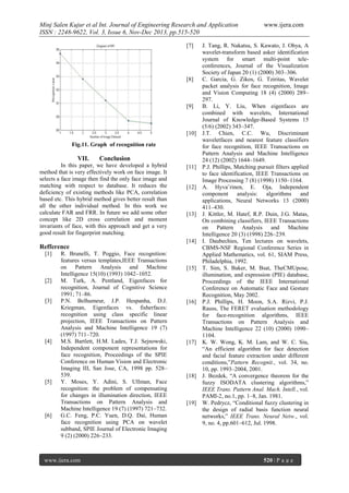 Minj Salen Kujur et al Int. Journal of Engineering Research and Application
ISSN : 2248-9622, Vol. 3, Issue 6, Nov-Dec 2013, pp.515-520
[7]

[8]

[9]

[10]
Fig.11. Graph of recognition rate

VII.

Conclusion

In this paper, we have developed a hybrid
method that is very effectively work on face image. It
selects a face image then find the only face image and
matching with respect to database. It reduces the
deficiency of existing methods like PCA, correlation
based etc. This hybrid method gives better result than
all the other individual method. In this work we
calculate FAR and FRR. In future we add some other
concept like 2D cross correlation and moment
invariants of face, with this approach and get a very
good result for fingerprint matching.

[11]

[12]

[13]

[14]

Refference
[1]

[2]

[3]

[4]

[5]

[6]

R. Brunelli, T. Poggio, Face recognition:
features versus templates,IEEE Transactions
on Pattern Analysis and Machine
Intelligence 15(10) (1993) 1042–1052.
M. Turk, A. Pentland, Eigenfaces for
recognition, Journal of Cognitive Science
1991; 71–86.
P.N. Belhumeur, J.P. Hespanha, D.J.
Kriegman, Eigenfaces vs. fisherfaces:
recognition using class specific linear
projection, IEEE Transactions on Pattern
Analysis and Machine Intelligence 19 (7)
(1997) 711–720.
M.S. Bartlett, H.M. Lades, T.J. Sejnowski,
Independent component representations for
face recognition, Proceedings of the SPIE
Conference on Human Vision and Electronic
Imaging III, San Jose, CA, 1998 pp. 528–
539.
Y. Moses, Y. Adini, S. Ullman, Face
recognition: the problem of compensating
for changes in illumination direction, IEEE
Transactions on Pattern Analysis and
Machine Intelligence 19 (7) (1997) 721–732.
G.C. Feng, P.C. Yuen, D.Q. Dai, Human
face recognition using PCA on wavelet
subband, SPIE Journal of Electronic Imaging
9 (2) (2000) 226–233.

www.ijera.com

[15]

[16]

[17]

[18]

[19]

www.ijera.com

J. Tang, R. Nakatsu, S. Kawato, J. Ohya, A
wavelet-transform based asker identification
system for smart multi-point teleconferences, Journal of the Visualization
Society of Japan 20 (1) (2000) 303–306.
C. Garcia, G. Zikos, G. Tziritas, Wavelet
packet analysis for face recognition, Image
and Vision Computing 18 (4) (2000) 289–
297.
B. Li, Y. Liu, When eigenfaces are
combined with wavelets, International
Journal of Knowledge-Based Systems 15
(5/6) (2002) 343–347.
J.T. Chien, C.C. Wu, Discriminant
waveletfaces and nearest feature classifiers
for face recognition, IEEE Transactions on
Pattern Analysis and Machine Intelligence
24 (12) (2002) 1644–1649.
P.J. Phillips, Matching pursuit filters applied
to face identification, IEEE Transactions on
Image Processing 7 (8) (1998) 1150–1164.
A. Hyva¨rinen, E. Oja, Independent
component
analysis:
algorithms
and
applications, Neural Networks 13 (2000)
411–430.
J. Kittler, M. Hatef, R.P. Duin, J.G. Matas,
On combining classifiers, IEEE Transactions
on Pattern Analysis and Machine
Intelligence 20 (3) (1998) 226–239.
I. Daubechies, Ten lectures on wavelets,
CBMS-NSF Regional Conference Series in
Applied Mathematics, vol. 61, SIAM Press,
Philadelphia, 1992.
T. Sim, S. Baker, M. Bsat, TheCMUpose,
illumination, and expression (PIE) database,
Proceedings of the IEEE International
Conference on Automatic Face and Gesture
Recognition, May 2002.
P.J. Phillips, H. Moon, S.A. Rizvi, P.J.
Rauss, The FERET evaluation methodology
for face-recognition algorithms, IEEE
Transactions on Pattern Analysis and
Machine Intelligence 22 (10) (2000) 1090–
1104.
K. W. Wong, K. M. Lam, and W. C. Siu,
“An efficient algorithm for face detection
and facial feature extraction under different
conditions,”Pattern Recognit., vol. 34, no.
10, pp. 1993–2004, 2001.
J. Bezdek, “A convergence theorem for the
fuzzy ISODATA clustering algorithms,”
IEEE Trans. Pattern Anal. Mach. Intell., vol.
PAMI-2, no.1, pp. 1–8, Jan. 1981.
W. Pedrycz, “Conditional fuzzy clustering in
the design of radial basis function neural
networks,” IEEE Trans. Neural Netw., vol.
9, no. 4, pp.601–612, Jul. 1998.

520 | P a g e

 
