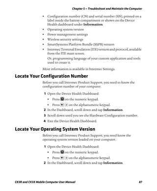 Chapter 5 — Troubleshoot and Maintain the Computer
CK3R and CK3X Mobile Computer User Manual 87
• Configuration number (CN) and serial number (SN), printed on a
label inside the battery compartment or shown on the Device
Health dashboard under Information.
• Operating system version
• Power management settings
• Wireless security settings
• SmartSystems Platform Bundle (SSPB) version
• Intermec Terminal Emulation (ITE) version and protocol, available
from the ITE main screen.
Or, programming language of your custom application and tools
used to create it.
Most information is available in Intermec Settings.
Locate Your Configuration Number
Before you call Intermec Product Support, you need to know the
configuration number of your computer.
1 Open the Device Health Dashboard:
• Press on the numeric keypad.
• Press on the alphanumeric keypad.
2 In the Dashboard, scroll down and tap Information.
3 Scroll down until you see the Hardware Configuration number.
4 Exit the Device Health Dashboard.
Locate Your Operating System Version
Before you call Intermec Product Support, you need know the
operating system version loaded on your computer.
1 Open the Device Health Dashboard:
• Press on the numeric keypad.
• Press on the alphanumeric keypad.
2 In the Dashboard, scroll down and tap Information.
D
D
 