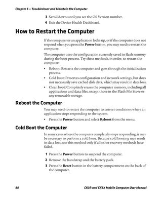 Chapter 5 — Troubleshoot and Maintain the Computer
88 CK3R and CK3X Mobile Computer User Manual
3 Scroll down until you see the OS Version number.
4 Exit the Device Health Dashboard.
How to Restart the Computer
If the computer or an application locks up, or if the computer does not
respond when you press the Power button, you may need to restart the
computer.
The computer uses the configuration currently saved in flash memory
during the boot process. Try these methods, in order, to restart the
computer:
• Reboot: Restarts the computer and goes through the initialization
process.
• Cold boot: Preserves configuration and network settings, but does
not necessarily save cached disk data, which may result in data loss.
• Clean boot: Completely erases the computer memory, including all
applications and data files, except those in the Flash File Store or
any removable storage.
Reboot the Computer
You may need to restart the computer to correct conditions where an
application stops responding to the system.
• Press the Power button and select Reboot from the menu.
Cold Boot the Computer
In some cases where the computer completely stops responding, it may
be necessary to perform a cold boot. Because cold booting may result
in data loss, use this method only if all other recovery methods have
failed.
1 Press the Power button to suspend the computer.
2 Remove the handstrap and the battery pack.
3 Press the Reset button in the battery compartment on the back of
the computer.
 