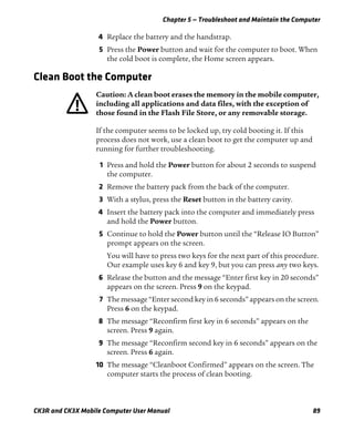 Chapter 5 — Troubleshoot and Maintain the Computer
CK3R and CK3X Mobile Computer User Manual 89
4 Replace the battery and the handstrap.
5 Press the Power button and wait for the computer to boot. When
the cold boot is complete, the Home screen appears.
Clean Boot the Computer
If the computer seems to be locked up, try cold booting it. If this
process does not work, use a clean boot to get the computer up and
running for further troubleshooting.
1 Press and hold the Power button for about 2 seconds to suspend
the computer.
2 Remove the battery pack from the back of the computer.
3 With a stylus, press the Reset button in the battery cavity.
4 Insert the battery pack into the computer and immediately press
and hold the Power button.
5 Continue to hold the Power button until the “Release IO Button”
prompt appears on the screen.
You will have to press two keys for the next part of this procedure.
Our example uses key 6 and key 9, but you can press any two keys.
6 Release the button and the message “Enter first key in 20 seconds”
appears on the screen. Press 9 on the keypad.
7 The message “Enter second key in 6 seconds” appears on the screen.
Press 6 on the keypad.
8 The message “Reconfirm first key in 6 seconds” appears on the
screen. Press 9 again.
9 The message “Reconfirm second key in 6 seconds” appears on the
screen. Press 6 again.
10 The message “Cleanboot Confirmed” appears on the screen. The
computer starts the process of clean booting.
Caution: A clean boot erases the memory in the mobile computer,
including all applications and data files, with the exception of
those found in the Flash File Store, or any removable storage.
 