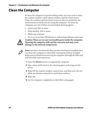 Chapter 5 — Troubleshoot and Maintain the Computer
90 CK3R and CK3X Mobile Computer User Manual
Clean the Computer
To keep the computer in good working order, you may need to clean
the scanner window, color camera window, and the touch screen.
Clean the windows and the touch screen as often as needed for the
environment in which you are using the computer. To clean the
computer, use one of these recommended cleaning agents:
• Acetic acid, 10% in water
• Ethyl alcohol, 10% in water
• Mild soap solutions
• 5% to no more than 10% bleach or sodium hypochlorite with water
1 Press the Power button to suspend the computer.
2 Dip a clean cloth towel in the cleaning agent and wring out the
excess.
3 Wipe off the scanner window, camera lens, and flash area. Do not
allow any abrasive material to touch these surfaces.
4 Wipe dry.
5 Let the computer completely air dry before using again.
Caution: There are no user-serviceable parts inside the computer.
Opening the computer will void the warranty and may cause
damage to the internal components.
Note: Intermec recommends that you leave the battery installed when
you clean the computer as described. Leaving the battery installed
helps prevent fluids from entering the computer through the SIM card
and microSD card connectors.
 