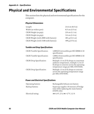 Appendix A — Specifications
92 CK3R and CK3X Mobile Computer User Manual
Physical and Environmental Specifications
This section lists the physical and environmental specifications for the
computer.
Physical Dimensions
Length: 21.6 cm (8.5 in)
Width (at widest part): 8.3 cm (3.3 in)
CK3R Height (at grip): 2.8 cm (1.1 in)
CK3X Height (at grip): 3.6 cm (1.4 in)
CK3R Weight (with 2000 mAh battery): 401 g (14.1 oz)
CK3X Weight (with 5100 mAh battery): 499 g (17.6 oz)
Tumble and Drop Specifications
CK3R Tumble Specification: 1,000(0.5 m) tumbles per IEC 60068-2-32
specification.
CK3X Tumble Specification: 1,000(1.0 m)tumbles per IEC 60068-2-32
specification.
CK3R Drop Specification: Multiple 1.5 m (5 ft) drops to concreteat
ambient temperature, multiple 1.2 m (4
ft) drops to concrete across the operating
temperature range per MIL-STD 810G.
CK3X Drop Specification: Multiple 1.5 m (5 ft) drops to concrete
across the operating temperature range
per MIL-STD 810G.
Power and Electrical Specifications
Operating battery: Rechargeable lithium-ion battery
Backup battery: Supercap supplies 10 minutes of bridge
time while replacing the main battery
(CK3X only).
Electrical rating: 4,4 V, 2 A; 4,7 V, 1,5 A
 