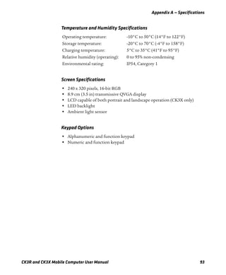 Appendix A — Specifications
CK3R and CK3X Mobile Computer User Manual 93
Temperature and Humidity Specifications
Operating temperature: -10°C to 50°C (14°F to 122°F)
Storage temperature: -20°C to 70°C (-4°F to 158°F)
Charging temperature: 5°C to 35°C (41°F to 95°F)
Relative humidity (operating): 0 to 95% non-condensing
Environmental rating: IP54, Category 1
Screen Specifications
• 240 x 320 pixels, 16-bit RGB
• 8.9 cm (3.5 in) transmissive QVGA display
• LCD capable of both portrait and landscape operation (CK3X only)
• LED backlight
• Ambient light sensor
Keypad Options
• Alphanumeric and function keypad
• Numeric and function keypad
 