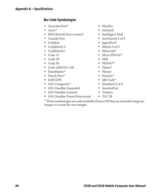 Appendix A — Specifications
94 CK3R and CK3X Mobile Computer User Manual
Bar Code Symbologies
• Australia Post*
• Aztec*
• BPO (British Post 4-state)*
• Canada Post
• Codabar
• Codablock A
• Codablock F
• Code 11
• Code 39
• Code 93
• Code 128/GS1-128
• DataMatrix*
• Dutch Post*
• EAN/UPC
• GS1 Composite*
• GS1 DataBar Expanded
• GS1 DataBar Limited
• GS1 DataBar Omni-Directional
• HanXin
• Infomail
• Intelligent Mail
• Interleaved 2 of 5
• JapanPost*
• Matrix 2 of 5
• Maxicode*
• Micro PDF417
• MSI
• PDF417*
• Planet*
• Plessey
• Postnet*
• QR Code*
• Standard 2 of 5
• SwedenPost
• Telepen
• TLC 39
* These symbologies are only available if your CK3 has an extended range are
imager or a near-far area imager.
 