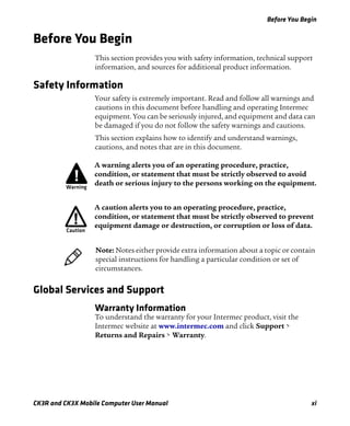 Before You Begin
CK3R and CK3X Mobile Computer User Manual xi
Before You Begin
This section provides you with safety information, technical support
information, and sources for additional product information.
Safety Information
Your safety is extremely important. Read and follow all warnings and
cautions in this document before handling and operating Intermec
equipment. You can be seriously injured, and equipment and data can
be damaged if you do not follow the safety warnings and cautions.
This section explains how to identify and understand warnings,
cautions, and notes that are in this document.
Global Services and Support
Warranty Information
To understand the warranty for your Intermec product, visit the
Intermec website at www.intermec.com and click Support >
Returns and Repairs > Warranty.
A warning alerts you of an operating procedure, practice,
condition, or statement that must be strictly observed to avoid
death or serious injury to the persons working on the equipment.
A caution alerts you to an operating procedure, practice,
condition, or statement that must be strictly observed to prevent
equipment damage or destruction, or corruption or loss of data.
Note: Notes either provide extra information about a topic or contain
special instructions for handling a particular condition or set of
circumstances.
 