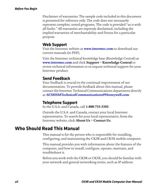 Before You Begin
xii CK3R and CK3X Mobile Computer User Manual
Disclaimer of warranties: The sample code included in this document
is presented for reference only. The code does not necessarily
represent complete, tested programs. The code is provided “as is with
all faults.” All warranties are expressly disclaimed, including the
implied warranties of merchantability and fitness for a particular
purpose.
Web Support
Visit the Intermec website at www.intermec.com to download our
current manuals (in PDF).
Visit the Intermec technical knowledge base (Knowledge Central) at
www.intermec.com and click Support > Knowledge Central to
review technical information or to request technical support for your
Intermec product.
Send Feedback
Your feedback is crucial to the continual improvement of our
documentation. To provide feedback about this manual, please
contact the Intermec Technical Communications department directly
at ACSHSMTechnicalCommunications@Honeywell.com.
Telephone Support
In the U.S.A. and Canada, call 1-800-755-5505.
Outside the U.S.A. and Canada, contact your local Intermec
representative. To search for your local representative, from the
Intermec website, click About Us > Contact Us.
Who Should Read This Manual
This manual is for the person who is responsible for installing,
configuring, and maintaining the CK3R and CK3X mobile computer.
This manual provides you with information about the features of the
computer, and how to install, configure, operate, maintain, and
troubleshoot it.
Before you work with the CK3R or CK3X, you should be familiar with
your network and general networking terms, such as IP address.
 