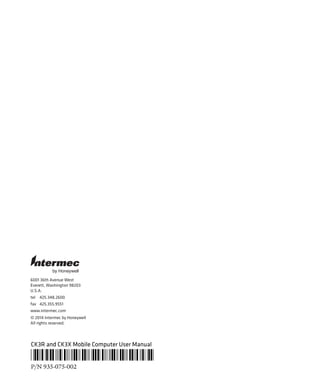 6001 36th Avenue West
Everett, Washington 98203
U.S.A.
tel 425.348.2600
fax 425.355.9551
www.intermec.com
© 2014 Intermec by Honeywell
All rights reserved.
by Honeywell
CK3R and CK3X Mobile Computer User Manual
*935-075-002*
P/N 935-075-002
 