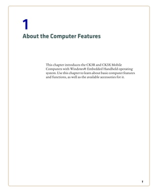 1
1
About the Computer Features
This chapter introduces the CK3R and CK3X Mobile
Computers with Windows® Embedded Handheld operating
system. Use this chapter to learn about basic computer features
and functions, as well as the available accessories for it.
 