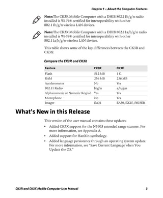 Chapter 1 — About the Computer Features
CK3R and CK3X Mobile Computer User Manual 3
This table shows some of the key differences between the CK3R and
CK3X:
What’s New in this Release
This version of the user manual contains these updates:
• Added CK3X support for the N5603 extended range scanner. For
more information, see Appendix A.
• Added support for HanXin symbology.
• Added language persistence through an operating system update.
For more information, see “Save Current Language when You
Update the OS.”
Note:The CK3R Mobile Computer with a DHIB 802.11b/g/n radio
installed is Wi-Fi® certified for interoperability with other
802.11b/g/n wireless LAN devices.
Note:The CK3X Mobile Computer with a DDIB 802.11a/b/g/n radio
installed is Wi-Fi® certified for interoperability with other
802.11a/b/g/n wireless LAN devices.
Compare the CK3R and CK3X
Feature CK3R CK3X
Flash 512 MB 1 G
RAM 256 MB 256 MB
Accelerometer No Yes
802.11 Radio b/g/n a/b/g/n
Alphanumeric or Numeric Keypad Yes Yes
Microphone No Yes
Imager EA31 EA30, EX25, 5603ER
 