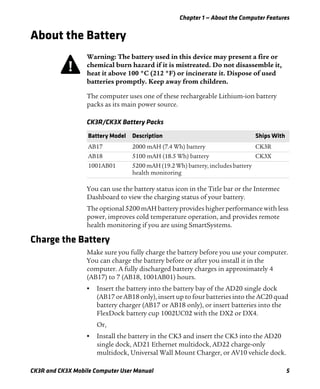 Chapter 1 — About the Computer Features
CK3R and CK3X Mobile Computer User Manual 5
About the Battery
The computer uses one of these rechargeable Lithium-ion battery
packs as its main power source.
You can use the battery status icon in the Title bar or the Intermec
Dashboard to view the charging status of your battery.
The optional 5200 mAH battery provides higher performance with less
power, improves cold temperature operation, and provides remote
health monitoring if you are using SmartSystems.
Charge the Battery
Make sure you fully charge the battery before you use your computer.
You can charge the battery before or after you install it in the
computer. A fully discharged battery charges in approximately 4
(AB17) to 7 (AB18, 1001AB01) hours.
• Insert the battery into the battery bay of the AD20 single dock
(AB17 or AB18 only), insert up to four batteries into the AC20 quad
battery charger (AB17 or AB18 only), or insert batteries into the
FlexDock battery cup 1002UC02 with the DX2 or DX4.
Or,
• Install the battery in the CK3 and insert the CK3 into the AD20
single dock, AD21 Ethernet multidock, AD22 charge-only
multidock, Universal Wall Mount Charger, or AV10 vehicle dock.
Warning: The battery used in this device may present a fire or
chemical burn hazard if it is mistreated. Do not disassemble it,
heat it above 100 °C (212 °F) or incinerate it. Dispose of used
batteries promptly. Keep away from children.
CK3R/CK3X Battery Packs
Battery Model Description Ships With
AB17 2000 mAH (7.4 Wh) battery CK3R
AB18 5100 mAH (18.5 Wh) battery CK3X
1001AB01 5200 mAH (19.2 Wh) battery, includes battery
health monitoring
 