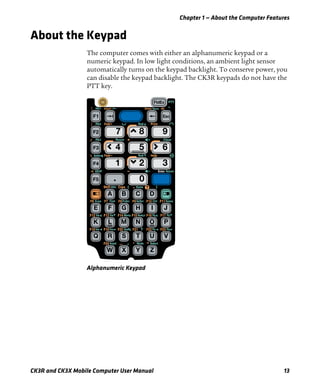 Chapter 1 — About the Computer Features
CK3R and CK3X Mobile Computer User Manual 13
About the Keypad
The computer comes with either an alphanumeric keypad or a
numeric keypad. In low light conditions, an ambient light sensor
automatically turns on the keypad backlight. To conserve power, you
can disable the keypad backlight. The CK3R keypads do not have the
PTT key.
Alphanumeric Keypad
 