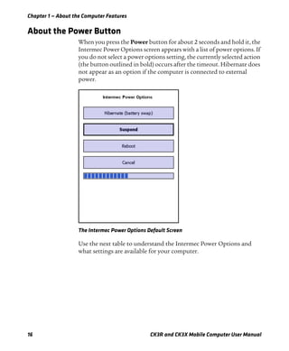 Chapter 1 — About the Computer Features
16 CK3R and CK3X Mobile Computer User Manual
About the Power Button
When you press the Power button for about 2 seconds and hold it, the
Intermec Power Options screen appears with a list of power options. If
you do not select a power options setting, the currently selected action
(the button outlined in bold) occurs after the timeout. Hibernate does
not appear as an option if the computer is connected to external
power.
The Intermec Power Options Default Screen
Use the next table to understand the Intermec Power Options and
what settings are available for your computer.
 