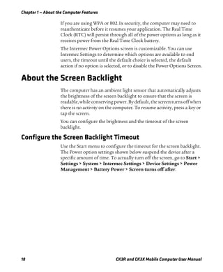 Chapter 1 — About the Computer Features
18 CK3R and CK3X Mobile Computer User Manual
If you are using WPA or 802.1x security, the computer may need to
reauthenticate before it resumes your application. The Real Time
Clock (RTC) will persist through all of the power options as long as it
receives power from the Real Time Clock battery.
The Intermec Power Options screen is customizable. You can use
Intermec Settings to determine which options are available to end
users, the timeout until the default choice is selected, the default
action if no option is selected, or to disable the Power Options Screen.
About the Screen Backlight
The computer has an ambient light sensor that automatically adjusts
the brightness of the screen backlight to ensure that the screen is
readable, while conserving power. By default, the screen turns off when
there is no activity on the computer. To resume activity, press a key or
tap the screen.
You can configure the brightness and the timeout of the screen
backlight.
Configure the Screen Backlight Timeout
Use the Start menu to configure the timeout for the screen backlight.
The Power option settings shown below suspend the device after a
specific amount of time. To actually turn off the screen, go to Start >
Settings > System > Intermec Settings > Device Settings > Power
Management > Battery Power > Screen turns off after.
 