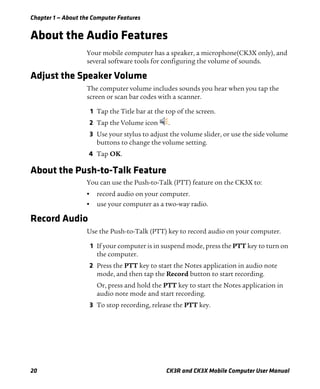 Chapter 1 — About the Computer Features
20 CK3R and CK3X Mobile Computer User Manual
About the Audio Features
Your mobile computer has a speaker, a microphone(CK3X only), and
several software tools for configuring the volume of sounds.
Adjust the Speaker Volume
The computer volume includes sounds you hear when you tap the
screen or scan bar codes with a scanner.
1 Tap the Title bar at the top of the screen.
2 Tap the Volume icon .
3 Use your stylus to adjust the volume slider, or use the side volume
buttons to change the volume setting.
4 Tap OK.
About the Push-to-Talk Feature
You can use the Push-to-Talk (PTT) feature on the CK3X to:
• record audio on your computer.
• use your computer as a two-way radio.
Record Audio
Use the Push-to-Talk (PTT) key to record audio on your computer.
1 If your computer is in suspend mode, press the PTT key to turn on
the computer.
2 Press the PTT key to start the Notes application in audio note
mode, and then tap the Record button to start recording.
Or, press and hold the PTT key to start the Notes application in
audio note mode and start recording.
3 To stop recording, release the PTT key.
 