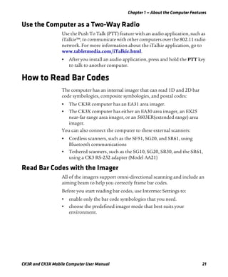 Chapter 1 — About the Computer Features
CK3R and CK3X Mobile Computer User Manual 21
Use the Computer as a Two-Way Radio
Use the Push To Talk (PTT) feature with an audio application, such as
iTalkie™, to communicate with other computers over the 802.11 radio
network. For more information about the iTalkie application, go to
www.tabletmedia.com/iTalkie.html.
• After you install an audio application, press and hold the PTT key
to talk to another computer.
How to Read Bar Codes
The computer has an internal imager that can read 1D and 2D bar
code symbologies, composite symbologies, and postal codes:
• The CK3R computer has an EA31 area imager.
• The CK3X computer has either an EA30 area imager, an EX25
near-far range area imager, or an 5603ER(extended range) area
imager.
You can also connect the computer to these external scanners:
• Cordless scanners, such as the SF51, SG20, and SR61, using
Bluetooth communications
• Tethered scanners, such as the SG10, SG20, SR30, and the SR61,
using a CK3 RS-232 adapter (Model AA21)
Read Bar Codes with the Imager
All of the imagers support omni-directional scanning and include an
aiming beam to help you correctly frame bar codes.
Before you start reading bar codes, use Intermec Settings to:
• enable only the bar code symbologies that you need.
• choose the predefined imager mode that best suits your
environment.
 
