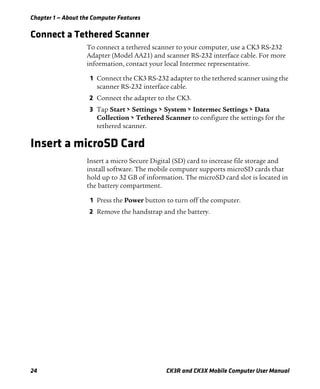 Chapter 1 — About the Computer Features
24 CK3R and CK3X Mobile Computer User Manual
Connect a Tethered Scanner
To connect a tethered scanner to your computer, use a CK3 RS-232
Adapter (Model AA21) and scanner RS-232 interface cable. For more
information, contact your local Intermec representative.
1 Connect the CK3 RS-232 adapter to the tethered scanner using the
scanner RS-232 interface cable.
2 Connect the adapter to the CK3.
3 Tap Start > Settings > System > Intermec Settings > Data
Collection > Tethered Scanner to configure the settings for the
tethered scanner.
Insert a microSD Card
Insert a micro Secure Digital (SD) card to increase file storage and
install software. The mobile computer supports microSD cards that
hold up to 32 GB of information. The microSD card slot is located in
the battery compartment.
1 Press the Power button to turn off the computer.
2 Remove the handstrap and the battery.
 
