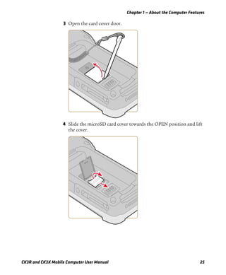 Chapter 1 — About the Computer Features
CK3R and CK3X Mobile Computer User Manual 25
3 Open the card cover door.
4 Slide the microSD card cover towards the OPEN position and lift
the cover.
 
