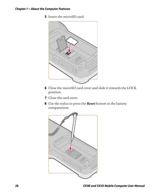 Chapter 1 — About the Computer Features
26 CK3R and CK3X Mobile Computer User Manual
5 Insert the microSD card.
6 Close the microSD card cover and slide it towards the LOCK
position.
7 Close the card cover.
8 Use the stylus to press the Reset button in the battery
compartment.
 
