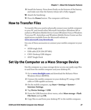 Chapter 1 — About the Computer Features
CK3R and CK3X Mobile Computer User Manual 27
9 Install the battery. Press down firmly on the bottom of the battery,
and make sure that the battery release tab is fully engaged.
10 Attach the handstrap.
11 Press the Power button. The computer cold boots.
How to Transfer Files
To transfer files you need to physically connect your mobile computer
to your PC and install either Microsoft ActiveSync (Windows XP or
earlier) or Windows Mobile Device Center (Windows Vista or Windows
7) on your PC. ActiveSync and Windows Mobile Device Center are free
applications available from the Microsoft website at
www.microsoft.com/downloads.
Use one of these accessories to connect your mobile computer to your
PC:
• AD20 single dock
• USB cable (P/N 236-297-001)
• CN51 Desktop USB Adapter
• AD27 Single Dock
Set Up the Computer as a Mass Storage Device
Use the computer as a mass storage device so you can easily copy files
to and from the mobile computer and your desktop PC.
1 Go to www.datalight.com and download the Reliance Nitro
Windows Driver (RNWD).
2 Connect the mobile computer to your desktop PC using a USB
cable or USB-capable accessory.
3 On the mobile computer, tap Start > Settings > System >
Intermec Settings.
4 Tap Device Settings > USB.
5 From the USB function driver menu, select Mass storage - Flash
File Store and tap OK.
6 Copy files to and from your desktop PC to the mobile computer.
 