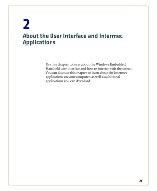 31
2
About the User Interface and Intermec
Applications
Use this chapter to learn about the Windows Embedded
Handheld user interface and how to interact with the screen.
You can also use this chapter to learn about the Intermec
applications on your computer, as well as additional
applications you can download.
 