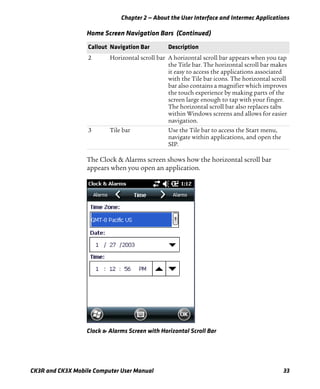 Chapter 2 — About the User Interface and Intermec Applications
CK3R and CK3X Mobile Computer User Manual 33
The Clock & Alarms screen shows how the horizontal scroll bar
appears when you open an application.
Clock & Alarms Screen with Horizontal Scroll Bar
2 Horizontal scroll bar A horizontal scroll bar appears when you tap
the Title bar. The horizontal scroll bar makes
it easy to access the applications associated
with the Tile bar icons. The horizontal scroll
bar also contains a magnifier which improves
the touch experience by making parts of the
screen large enough to tap with your finger.
The horizontal scroll bar also replaces tabs
within Windows screens and allows for easier
navigation.
3 Tile bar Use the Tile bar to access the Start menu,
navigate within applications, and open the
SIP.
Home Screen Navigation Bars (Continued)
Callout Navigation Bar Description
 