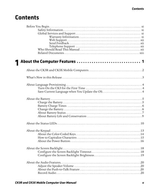 Contents
CK3R and CK3X Mobile Computer User Manual v
Contents
Before You Begin. . . . . . . . . . . . . . . . . . . . . . . . . . . . . . . . . . . . . . . . . . . . . . . . . . . . . . . . . . . . . . . . . xi
Safety Information. . . . . . . . . . . . . . . . . . . . . . . . . . . . . . . . . . . . . . . . . . . . . . . . . . . . . . . xi
Global Services and Support . . . . . . . . . . . . . . . . . . . . . . . . . . . . . . . . . . . . . . . . . . . . . . xi
Warranty Information. . . . . . . . . . . . . . . . . . . . . . . . . . . . . . . . . . . . . . . . . . . . xi
Web Support . . . . . . . . . . . . . . . . . . . . . . . . . . . . . . . . . . . . . . . . . . . . . . . . . . . .xii
Send Feedback. . . . . . . . . . . . . . . . . . . . . . . . . . . . . . . . . . . . . . . . . . . . . . . . . . .xii
Telephone Support . . . . . . . . . . . . . . . . . . . . . . . . . . . . . . . . . . . . . . . . . . . . . .xii
Who Should Read This Manual . . . . . . . . . . . . . . . . . . . . . . . . . . . . . . . . . . . . . . . . . . .xii
Related Documents . . . . . . . . . . . . . . . . . . . . . . . . . . . . . . . . . . . . . . . . . . . . . . . . . . . . . xiii
1 About the Computer Features . . . . . . . . . . . . . . . . . . . . . . . . . . . . . . 1
About the CK3R and CK3X Mobile Computers. . . . . . . . . . . . . . . . . . . . . . . . . . . . . . . . . . . . . . 2
What’s New in this Release. . . . . . . . . . . . . . . . . . . . . . . . . . . . . . . . . . . . . . . . . . . . . . . . . . . . . . . . . 3
About Language Provisioning . . . . . . . . . . . . . . . . . . . . . . . . . . . . . . . . . . . . . . . . . . . . . . . . . . . . . . 4
Turn On the CK3 for the First Time . . . . . . . . . . . . . . . . . . . . . . . . . . . . . . . . . . . . . . . . 4
Save Current Language when You Update the OS . . . . . . . . . . . . . . . . . . . . . . . . . . . . 4
About the Battery . . . . . . . . . . . . . . . . . . . . . . . . . . . . . . . . . . . . . . . . . . . . . . . . . . . . . . . . . . . . . . . . . 5
Charge the Battery . . . . . . . . . . . . . . . . . . . . . . . . . . . . . . . . . . . . . . . . . . . . . . . . . . . . . . . . 5
Battery Charge Times . . . . . . . . . . . . . . . . . . . . . . . . . . . . . . . . . . . . . . . . . . . . . . . . . . . . . 6
Change the Battery. . . . . . . . . . . . . . . . . . . . . . . . . . . . . . . . . . . . . . . . . . . . . . . . . . . . . . . . 6
About Battery Status . . . . . . . . . . . . . . . . . . . . . . . . . . . . . . . . . . . . . . . . . . . . . . . . . . . . . . 7
About Battery Life and Conservation . . . . . . . . . . . . . . . . . . . . . . . . . . . . . . . . . . . . . . . 9
About the Status LEDs . . . . . . . . . . . . . . . . . . . . . . . . . . . . . . . . . . . . . . . . . . . . . . . . . . . . . . . . . . .10
About the Keypad. . . . . . . . . . . . . . . . . . . . . . . . . . . . . . . . . . . . . . . . . . . . . . . . . . . . . . . . . . . . . . . .13
About the Color-Coded Keys. . . . . . . . . . . . . . . . . . . . . . . . . . . . . . . . . . . . . . . . . . . . . .14
How to Capitalize Characters . . . . . . . . . . . . . . . . . . . . . . . . . . . . . . . . . . . . . . . . . . . . .15
About the Power Button. . . . . . . . . . . . . . . . . . . . . . . . . . . . . . . . . . . . . . . . . . . . . . . . . .16
About the Screen Backlight . . . . . . . . . . . . . . . . . . . . . . . . . . . . . . . . . . . . . . . . . . . . . . . . . . . . . . .18
Configure the Screen Backlight Timeout. . . . . . . . . . . . . . . . . . . . . . . . . . . . . . . . . . .18
Configure the Screen Backlight Brightness . . . . . . . . . . . . . . . . . . . . . . . . . . . . . . . . .19
About the Audio Features. . . . . . . . . . . . . . . . . . . . . . . . . . . . . . . . . . . . . . . . . . . . . . . . . . . . . . . . .20
Adjust the Speaker Volume . . . . . . . . . . . . . . . . . . . . . . . . . . . . . . . . . . . . . . . . . . . . . . .20
About the Push-to-Talk Feature . . . . . . . . . . . . . . . . . . . . . . . . . . . . . . . . . . . . . . . . . . .20
Record Audio. . . . . . . . . . . . . . . . . . . . . . . . . . . . . . . . . . . . . . . . . . . . . . . . . . . . . . . . . . . .20
 