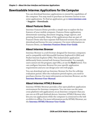 Chapter 2 — About the User Interface and Intermec Applications
38 CK3R and CK3X Mobile Computer User Manual
Downloadable Intermec Applications for the Computer
You can download Intermec applications to extend the capabilities of
the computer. You may need to purchase an Intermec license to run
some applications. To find an application, go to www.intermec.com
> Support > Downloads.
About Features Demo
Intermec Features Demo provides a simple way to explore the key
features of your mobile computer. Features Demo applications
demonstrate scanning, document imaging, image capture, and
printing functionality. Many of the applications that are part of
Features Demo also have separate full-featured versions that you can
download and license for your computer. For more information on
Features Demo, see Intermec Features Demo User Guide.
About Intermec Browser
Intermec Browser is a web browser designed for Intermec computers
and is compatible with Microsoft® Internet Explorer® 6 (IE6) and
Pocket Internet Explorer (PIE). This locked-down application
deliberately limits normal web browser functionality. For example,
users cannot exit the program, type URLs, or use the Back button. You
can configure Intermec Browser for your specific application
requirements and you can design your own web pages.
You can download and use Intermec Browser for free for a 60-day
evaluation period. After the evaluation period expires, you need to
purchase a license. For more information on Intermec Browser, see the
Intermec Browser User Manual.
About Intermec HTML5 Browser
Intermec HTML5 Browser provides a free open-platform application
environment for Intermec computers. You can now run the same
cross-platform web applications on an Intermec computer that you
can run on iOS and Android devices. Intermec HTML5 Browser also
lets you run applications while the computer is connected to the web
or while it is offline. For more information on the HTML5 Browser, see
the Intermec HTML5 Browser User Guide.
 