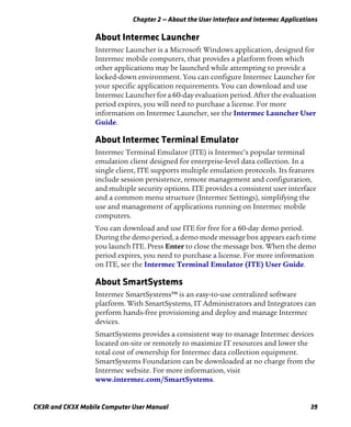 Chapter 2 — About the User Interface and Intermec Applications
CK3R and CK3X Mobile Computer User Manual 39
About Intermec Launcher
Intermec Launcher is a Microsoft Windows application, designed for
Intermec mobile computers, that provides a platform from which
other applications may be launched while attempting to provide a
locked-down environment. You can configure Intermec Launcher for
your specific application requirements. You can download and use
Intermec Launcher for a 60-day evaluation period. After the evaluation
period expires, you will need to purchase a license. For more
information on Intermec Launcher, see the Intermec Launcher User
Guide.
About Intermec Terminal Emulator
Intermec Terminal Emulator (ITE) is Intermec’s popular terminal
emulation client designed for enterprise-level data collection. In a
single client, ITE supports multiple emulation protocols. Its features
include session persistence, remote management and configuration,
and multiple security options. ITE provides a consistent user interface
and a common menu structure (Intermec Settings), simplifying the
use and management of applications running on Intermec mobile
computers.
You can download and use ITE for free for a 60-day demo period.
During the demo period, a demo mode message box appears each time
you launch ITE. Press Enter to close the message box. When the demo
period expires, you need to purchase a license. For more information
on ITE, see the Intermec Terminal Emulator (ITE) User Guide.
About SmartSystems
Intermec SmartSystems™ is an easy-to-use centralized software
platform. With SmartSystems, IT Administrators and Integrators can
perform hands-free provisioning and deploy and manage Intermec
devices.
SmartSystems provides a consistent way to manage Intermec devices
located on-site or remotely to maximize IT resources and lower the
total cost of ownership for Intermec data collection equipment.
SmartSystems Foundation can be downloaded at no charge from the
Intermec website. For more information, visit
www.intermec.com/SmartSystems.
 