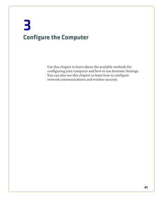 41
3
Configure the Computer
Use this chapter to learn about the available methods for
configuring your computer and how to use Intermec Settings.
You can also use this chapter to learn how to configure
network communications and wireless security.
 