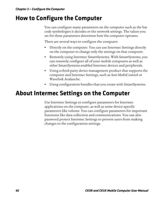 Chapter 3 — Configure the Computer
42 CK3R and CK3X Mobile Computer User Manual
How to Configure the Computer
You can configure many parameters on the computer such as the bar
code symbologies it decodes or the network settings. The values you
set for these parameters determine how the computer operates.
There are several ways to configure the computer:
• Directly on the computer. You can use Intermec Settings directly
on the computer to change only the settings on that computer.
• Remotely using Intermec SmartSystems. With SmartSystems, you
can remotely configure all of your mobile computers as well as
other SmartSystems-enabled Intermec devices and peripherals.
• Using a third-party device management product that supports the
computer and Intermec Settings, such as Soti MobiControl or
Wavelink Avalanche.
• Using configuration bundles that you create with SmartSystems.
About Intermec Settings on the Computer
Use Intermec Settings to configure parameters for Intermec
applications on the computer, as well as some device-specific
parameters like volume. You can configure parameters for important
functions like data collection and communications. You can also
password protect Intermec Settings to prevent users from making
changes to the configuration settings.
 