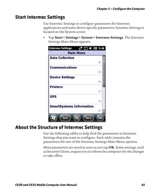 Chapter 3 — Configure the Computer
CK3R and CK3X Mobile Computer User Manual 43
Start Intermec Settings
Use Intermec Settings to configure parameters for Intermec
applications and some device-specific parameters. Intermec Settings is
located on the System screen.
• Tap Start > Settings > System > Intermec Settings. The Intermec
Settings Main Menu appears.
About the Structure of Intermec Settings
Use the following tables to help find the parameters in Intermec
Settings that you want to configure. Each table contains the
parameters for one of the Intermec Settings Main Menu options.
Most parameters are saved as soon as you tap OK. Some settings, such
as Security Choice, require you to reboot the computer for the changes
to take effect.
 