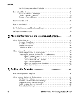 Contents
vi CK3R and CK3X Mobile Computer User Manual
Use the Computer as a Two-Way Radio . . . . . . . . . . . . . . . . . . . . . . . . . . . . . . . . . . . .21
How to Read Bar Codes. . . . . . . . . . . . . . . . . . . . . . . . . . . . . . . . . . . . . . . . . . . . . . . . . . . . . . . . . . .21
Read Bar Codes with the Imager. . . . . . . . . . . . . . . . . . . . . . . . . . . . . . . . . . . . . . . . . . .21
Connect a Bluetooth Scanner . . . . . . . . . . . . . . . . . . . . . . . . . . . . . . . . . . . . . . . . . . . . .23
Connect a Tethered Scanner . . . . . . . . . . . . . . . . . . . . . . . . . . . . . . . . . . . . . . . . . . . . . .24
Insert a microSD Card. . . . . . . . . . . . . . . . . . . . . . . . . . . . . . . . . . . . . . . . . . . . . . . . . . . . . . . . . . . .24
How to Transfer Files. . . . . . . . . . . . . . . . . . . . . . . . . . . . . . . . . . . . . . . . . . . . . . . . . . . . . . . . . . . . .27
Set Up the Computer as a Mass Storage Device . . . . . . . . . . . . . . . . . . . . . . . . . . . . . . . . . . . . .27
CK3 Options and Accessories . . . . . . . . . . . . . . . . . . . . . . . . . . . . . . . . . . . . . . . . . . . . . . . . . . . . .28
2 About the User Interface and Intermec Applications. . . . . . . . . . 31
About the User Interface. . . . . . . . . . . . . . . . . . . . . . . . . . . . . . . . . . . . . . . . . . . . . . . . . . . . . . . . . .32
About the Home Screen . . . . . . . . . . . . . . . . . . . . . . . . . . . . . . . . . . . . . . . . . . . . . . . . . .32
About Screen Gestures . . . . . . . . . . . . . . . . . . . . . . . . . . . . . . . . . . . . . . . . . . . . . . . . . . .34
Title Bar Status Icons . . . . . . . . . . . . . . . . . . . . . . . . . . . . . . . . . . . . . . . . . . . . . . . . . . . .34
Calibrate the Screen . . . . . . . . . . . . . . . . . . . . . . . . . . . . . . . . . . . . . . . . . . . . . . . . . . . . . .36
About Intermec Applications . . . . . . . . . . . . . . . . . . . . . . . . . . . . . . . . . . . . . . . . . . . . . . . . . . . . .36
Intermec Applications on the Computer . . . . . . . . . . . . . . . . . . . . . . . . . . . . . . . . . . .36
Downloadable Intermec Applications for the Computer. . . . . . . . . . . . . . . . . . . . .38
About Features Demo . . . . . . . . . . . . . . . . . . . . . . . . . . . . . . . . . . . . . . . . . . . .38
About Intermec Browser. . . . . . . . . . . . . . . . . . . . . . . . . . . . . . . . . . . . . . . . . .38
About Intermec HTML5 Browser. . . . . . . . . . . . . . . . . . . . . . . . . . . . . . . . . .38
About Intermec Launcher . . . . . . . . . . . . . . . . . . . . . . . . . . . . . . . . . . . . . . . .39
About Intermec Terminal Emulator . . . . . . . . . . . . . . . . . . . . . . . . . . . . . . .39
About SmartSystems . . . . . . . . . . . . . . . . . . . . . . . . . . . . . . . . . . . . . . . . . . . . .39
3 Configure the Computer. . . . . . . . . . . . . . . . . . . . . . . . . . . . . . . . . . 41
How to Configure the Computer . . . . . . . . . . . . . . . . . . . . . . . . . . . . . . . . . . . . . . . . . . . . . . . . . .42
About Intermec Settings on the Computer . . . . . . . . . . . . . . . . . . . . . . . . . . . . . . . . . . . . . . . . .42
Start Intermec Settings . . . . . . . . . . . . . . . . . . . . . . . . . . . . . . . . . . . . . . . . . . . . . . . . . . .43
About the Structure of Intermec Settings . . . . . . . . . . . . . . . . . . . . . . . . . . . . . . . . . .43
How to Navigate in Intermec Settings. . . . . . . . . . . . . . . . . . . . . . . . . . . . . . . . . . . . . .48
Enable Intermec Settings Password . . . . . . . . . . . . . . . . . . . . . . . . . . . . . . . . . . . . . . . .49
Restore Default Settings. . . . . . . . . . . . . . . . . . . . . . . . . . . . . . . . . . . . . . . . . . . . . . . . . .49
 