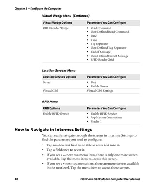 Chapter 3 — Configure the Computer
48 CK3R and CK3X Mobile Computer User Manual
How to Navigate in Intermec Settings
You can easily navigate through the screens in Intermec Settings to
find the parameters you need to configure:
• Tap inside a text field to be able to enter text into it.
• Tap a field once to select it.
• If you see a ... next to a menu item, there is only one more screen
available. Tap the menu item to access this screen.
• If you see a > next to a menu item, there are more screens available
in the next level. Tap the menu item to access these screens.
RFID Reader Wedge • Read Command
• User-Defined Read Command
• Date
• Time
• Tag Separator
• User-Defined Tag Separator
• End of Message
• User-Defined End of Message
• RFID Reader Grid
Location Services Menu
Location Services Options Parameters You Can Configure
Server • Port
• Enable Server
Virtual GPS Virtual GPS Settings
RFID Menu
RFID Options Parameters You Can Configure
Enable RFID Service • Enable RFID Service
• Application Connection
• Reader 1
Virtual Wedge Menu (Continued)
Virtual Wedge Options Parameters You Can Configure
 
