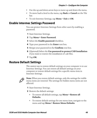 Chapter 3 — Configure the Computer
CK3R and CK3X Mobile Computer User Manual 49
• Use the up and down arrow keys to move up and down the menu.
• To move back a level in the menu, tap Back or Cancel on the Tile
bar.
• To exit Intermec Settings, tap Menu > Exit or OK.
Enable Intermec Settings Password
You can protect Intermec Settings from other users by enabling a
password.
1 Start Intermec Settings.
2 Tap Menu > Enter Password.
3 Select the Enable password checkbox.
4 Type your password in the Enter: text box.
5 Retype your password in the Confirm: text box.
6 (Optional) Select the Use password to protect CAB Installation
if you want to restrict the installation of .cab files.
7 Tap OK.
Restore Default Settings
The easiest way to restore default settings on your computer is to use
Intermec Settings. You can restore all default settings on your
computer or restore default settings for a specific menu item in
Intermec Settings.
1 Start Intermec Settings.
2 Restore the default settings:
• To restore all default settings, tap Menu > Restore all
Defaults.
• To restore default settings for one menu item, navigate to the
menu and tap Menu > Restore Menu Defaults.
Note: When you restore default settings, only the settings for visible
menu items are restored. The settings for hidden menu items are not
affected.
 