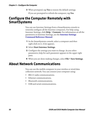Chapter 3 — Configure the Computer
50 CK3R and CK3X Mobile Computer User Manual
3 When prompted, tap Yes to restore the default settings.
If you are prompted to refresh the computer, tap Yes.
Configure the Computer Remotely with
SmartSystems
You can use Intermec Settings from a SmartSystems console to
remotely configure all the Intermec computers. For help using
Intermec Settings, click Help > Contents. For information on all the
parameters in Intermec Settings, see the Intermec Settings
Command Reference Manual.
1 In the SmartSystems console, select a computer and then
right-click on it. A list appears.
2 Select Start Intermec Settings.
3 Configure the settings you want to change. As you select
parameters, help for each parameter appears in the upper right
pane.
4 When you are done making changes, select File > Save Settings.
About Network Communications
You can use the mobile computer in your wireless or wired data
collection network. You can connect your computer using:
• 802.11 radio communications.
• Ethernet communications.
• Bluetooth communications.
• USB and serial communications.
 