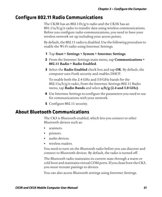 Chapter 3 — Configure the Computer
CK3R and CK3X Mobile Computer User Manual 51
Configure 802.11 Radio Communications
The CK3R has an 802.11b/g/n radio and the CK3X has an
801.11a/b/g/n radio to transfer data using wireless communications.
Before you configure radio communications, you need to have your
wireless network set up including your access points.
By default, the 802.11 radio is disabled. Use the following procedure to
enable the Wi-Fi radio using Intermec Settings.
1 Tap Start > Settings > System > Intermec Settings.
2 From the Intermec Settings main menu, tap Communications >
802.11 Radio > Radio Enabled.
3 Select the Radio Enabled check box and tap OK. By default, the
computer uses Funk security and enables DHCP.
To enable both the 2.4 GHz and 5.0 GHz bands for the
802.11a/b/g/n radio, from the Intermec Settings 802.11 Radio
menu, tap Radio Bands and select a/b/g (2.4 and 5.0 GHz).
4 Use Intermec Settings to configure the parameters you need to use
for communications with your network.
5 Configure 802.11 security.
About Bluetooth Communications
The CK3 is Bluetooth-enabled, which lets you connect to other
Bluetooth devices such as:
• scanners.
• printers.
• audio devices.
• wireless readers.
You need to turn on the Bluetooth radio before you can discover and
connect to Bluetooth devices. By default, the radio is turned off.
The Bluetooth radio maintains its current state through a warm or
cold boot and maintains virtual COM ports. If you clean boot the CK3,
you must recreate pairings to devices.
You can also access Bluetooth settings using Intermec Settings.
 