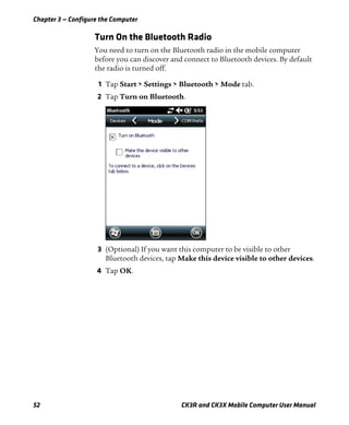 Chapter 3 — Configure the Computer
52 CK3R and CK3X Mobile Computer User Manual
Turn On the Bluetooth Radio
You need to turn on the Bluetooth radio in the mobile computer
before you can discover and connect to Bluetooth devices. By default
the radio is turned off.
1 Tap Start > Settings > Bluetooth > Mode tab.
2 Tap Turn on Bluetooth.
3 (Optional) If you want this computer to be visible to other
Bluetooth devices, tap Make this device visible to other devices.
4 Tap OK.
 
