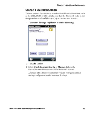 Chapter 3 — Configure the Computer
CK3R and CK3X Mobile Computer User Manual 53
Connect a Bluetooth Scanner
You can connect the computer to an Intermec Bluetooth scanner, such
as the SF51, SG20, or SR61. Make sure that the Bluetooth radio in the
computer is turned on before you try to connect to a scanner.
1 Tap Start > Settings > System > Wireless Scanning.
2 Tap Add Device.
3 Select Quick Connect, Search, or Manual. Follow the
instructions on the screen to add a Bluetooth scanner.
After you add a Bluetooth scanner, you can configure scanner
settings and parameters in Intermec Settings.
 