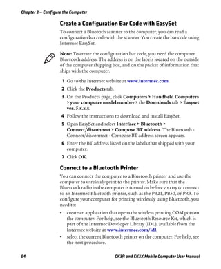 Chapter 3 — Configure the Computer
54 CK3R and CK3X Mobile Computer User Manual
Create a Configuration Bar Code with EasySet
To connect a Blueooth scanner to the computer, you can read a
configuration bar code with the scanner. You create the bar code using
Intermec EasySet.
1 Go to the Intermec website at www.intermec.com.
2 Click the Products tab.
3 On the Products page, click Computers > Handheld Computers
> your computer model number > the Downloads tab > Easyset
ver. 5.x.x.x.
4 Follow the instructions to download and install EasySet.
5 Open EasySet and select Interface > Bluetooth >
Connect/disconnect > Compose BT address. The Bluetooth -
Connect/disconnect - Compose BT address screen appears.
6 Enter the BT address listed on the labels that shipped with your
computer.
7 Click OK.
Connect to a Bluetooth Printer
You can connect the computer to a Bluetooth printer and use the
computer to wirelessly print to the printer. Make sure that the
Bluetooth radio in the computer is turned on before you try to connect
to an Intermec Bluetooth printer, such as the PB21, PB50, or PR3. To
configure your computer for printing wirelessly using Bluetooth, you
need to:
• create an application that opens the wireless printing COM port on
the computer. For help, see the Bluetooth Resource Kit, which is
part of the Intermec Developer Library (IDL), available from the
Intermec website at www.intermec.com/idl.
• select the current Bluetooth printer on the computer. For help, see
the next procedure.
Note: To create the configuration bar code, you need the computer
Bluetooth address. The address is on the labels located on the outside
of the computer shipping box, and on the packet of information that
ships with the computer.
 
