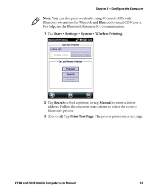 Chapter 3 — Configure the Computer
CK3R and CK3X Mobile Computer User Manual 55
1 Tap Start > Settings > System > Wireless Printing.
2 Tap Search to find a printer, or tap Manual to enter a device
address. Follow the onscreen instructions to select the current
Bluetooth printer.
3 (Optional) Tap Print Test Page. The printer prints out a test page.
Note: You can also print wirelessly using Microsoft APIs with
Bluetooth extensions for Winsock and Bluetooth virtual COM ports.
For help, see the Bluetooth Resource Kit documentation.
 